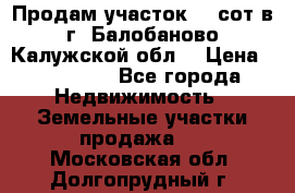 Продам участок 12 сот в г. Балобаново Калужской обл. › Цена ­ 850 000 - Все города Недвижимость » Земельные участки продажа   . Московская обл.,Долгопрудный г.